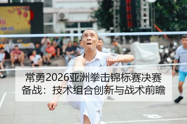 常勇2026亚洲拳击锦标赛决赛备战：技术组合创新与战术前瞻